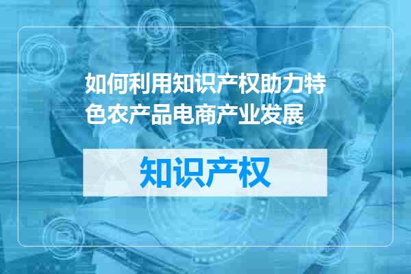 如何利用知识产权助力特色农产品电商产业发展