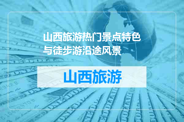 山西旅游热门景点特色与徒步游沿途风景