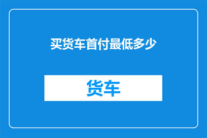 买货车首付最低多少(购车新手必问：购买货车时，首付最低需要准备多少资金？)
